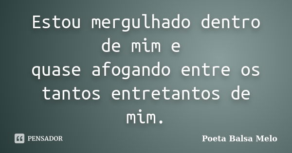 Estou mergulhado dentro de mim e quase afogando entre os tantos entretantos de mim.... Frase de Poeta Balsa Melo.