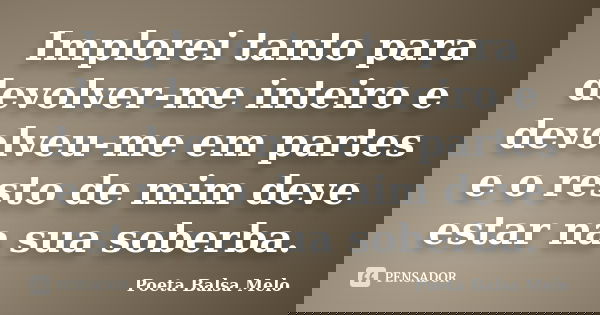 Implorei tanto para devolver-me inteiro e devolveu-me em partes e o resto de mim deve estar na sua soberba.... Frase de Poeta Balsa Melo.