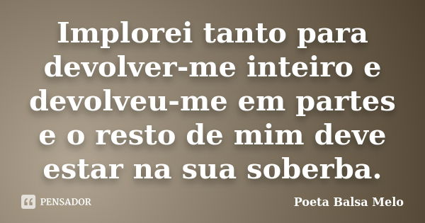 Implorei tanto para devolver-me inteiro e devolveu-me em partes e o resto de mim deve estar na sua soberba.... Frase de Poeta Balsa Melo.