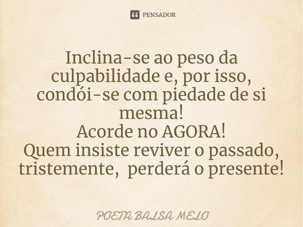 ⁠Inclina-se ao peso da culpabilidade e, por isso, condói-se com piedade de si mesma! Acorde no AGORA! Quem insiste reviver o passado, tristemente, perderá o pre... Frase de Poeta Balsa Melo.