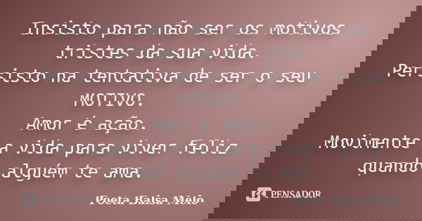 Insisto para não ser os motivos tristes da sua vida. Persisto na tentativa de ser o seu MOTIVO. Amor é ação. Movimente a vida para viver feliz quando alguém te ... Frase de Poeta Balsa Melo.