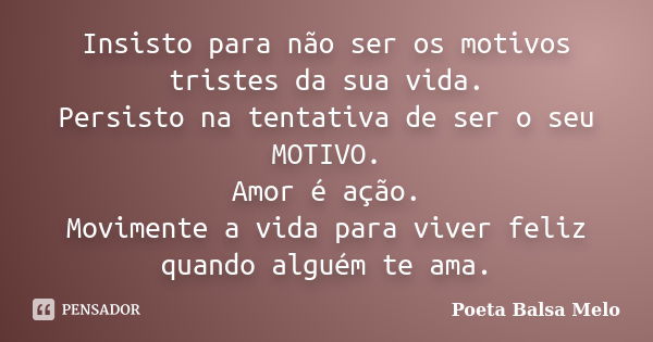 Insisto para não ser os motivos tristes da sua vida. Persisto na tentativa de ser o seu MOTIVO. Amor é ação. Movimente a vida para viver feliz quando alguém te ... Frase de Poeta Balsa Melo.