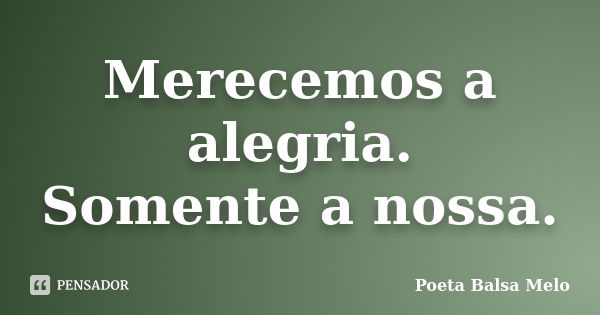 Merecemos a alegria. Somente a nossa.... Frase de Poeta Balsa Melo.