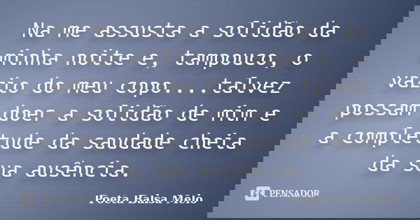 Na me assusta a solidão da minha noite e, tampouco, o vazio do meu copo....talvez possam doer a solidão de mim e a completude da saudade cheia da sua ausência.... Frase de Poeta Balsa Melo.