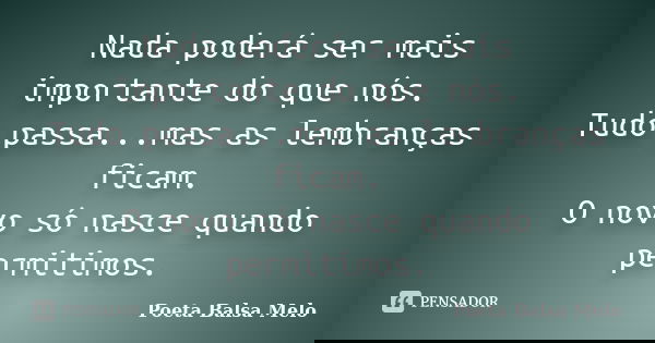 Nada poderá ser mais importante do que nós. Tudo passa...mas as lembranças ficam. O novo só nasce quando permitimos.... Frase de Poeta Balsa Melo.