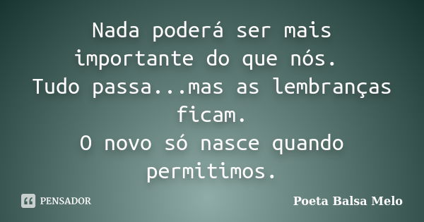 Nada poderá ser mais importante do que nós. Tudo passa...mas as lembranças ficam. O novo só nasce quando permitimos.... Frase de Poeta Balsa Melo.