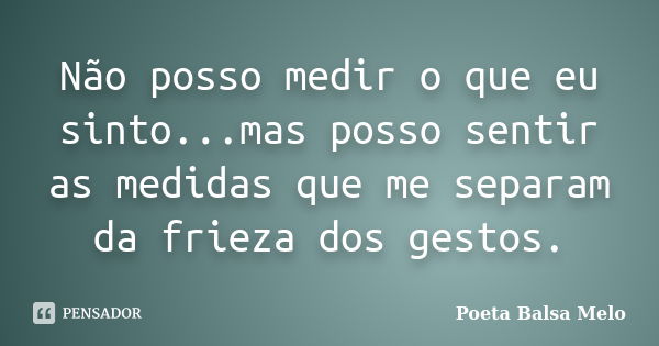 Não posso medir o que eu sinto...mas posso sentir as medidas que me separam da frieza dos gestos.... Frase de Poeta Balsa Melo.