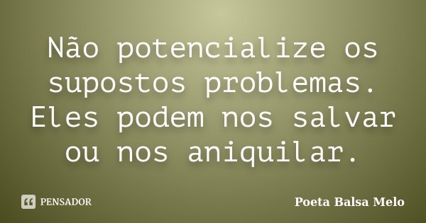 Não potencialize os supostos problemas. Eles podem nos salvar ou nos aniquilar.... Frase de Poeta Balsa Melo.