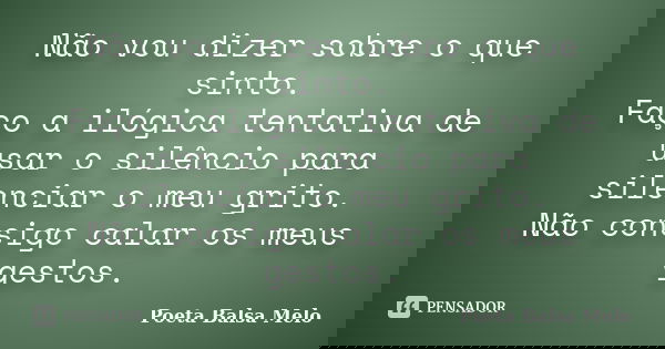 Não vou dizer sobre o que sinto. Faço a ilógica tentativa de usar o silêncio para silenciar o meu grito. Não consigo calar os meus gestos.... Frase de Poeta Balsa Melo.