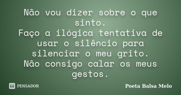 Não vou dizer sobre o que sinto. Faço a ilógica tentativa de usar o silêncio para silenciar o meu grito. Não consigo calar os meus gestos.... Frase de Poeta Balsa Melo.