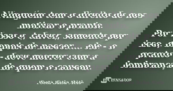 Ninguém tem o direito de nos motivar o pranto. Por isso e, talvez, somente por isso, depois de nascer.... ele - o pranto - deve morrer com a lembrança de quem o... Frase de Poeta Balsa Melo.