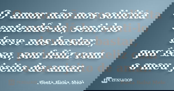 O amor não nos solicita entendê-lo, senti-lo deve nos bastar, por isso, sou feliz com o meu jeito de amar.... Frase de Poeta Balsa Melo.
