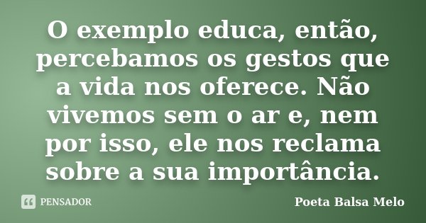 O exemplo educa, então, percebamos os gestos que a vida nos oferece. Não vivemos sem o ar e, nem por isso, ele nos reclama sobre a sua importância.... Frase de Poeta Balsa Melo.