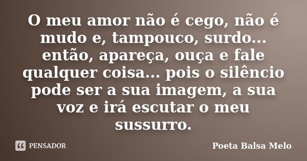 O meu amor não é cego, não é mudo e, tampouco, surdo... então, apareça, ouça e fale qualquer coisa... pois o silêncio pode ser a sua imagem, a sua voz e irá esc... Frase de Poeta Balsa Melo.