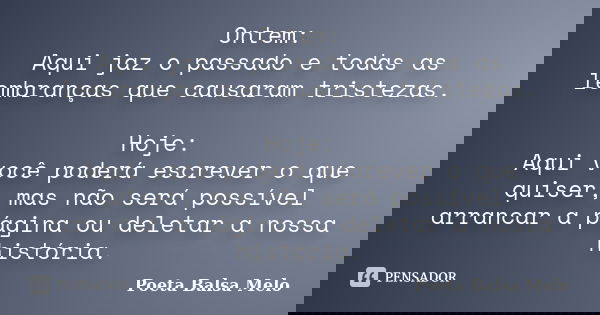 Ontem: Aqui jaz o passado e todas as lembranças que causaram tristezas. Hoje: Aqui você poderá escrever o que quiser, mas não será possível arrancar a página ou... Frase de Poeta Balsa Melo.