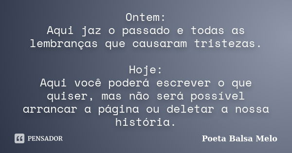 Ontem: Aqui jaz o passado e todas as lembranças que causaram tristezas. Hoje: Aqui você poderá escrever o que quiser, mas não será possível arrancar a página ou... Frase de Poeta Balsa Melo.