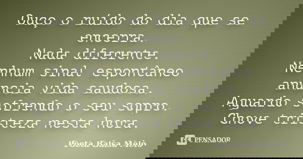 Ouço o ruído do dia que se encerra. Nada diferente. Nenhum sinal espontâneo anuncia vida saudosa. Aguardo sofrendo o seu sopro. Chove tristeza nesta hora.... Frase de Poeta Balsa Melo.