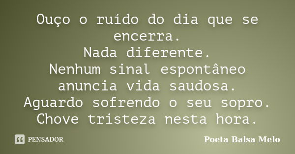 Ouço o ruído do dia que se encerra. Nada diferente. Nenhum sinal espontâneo anuncia vida saudosa. Aguardo sofrendo o seu sopro. Chove tristeza nesta hora.... Frase de Poeta Balsa Melo.