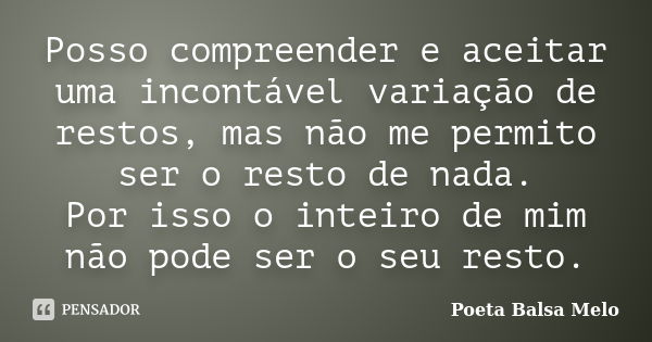 Posso compreender e aceitar uma incontável variação de restos, mas não me permito ser o resto de nada. Por isso o inteiro de mim não pode ser o seu resto.... Frase de Poeta Balsa Melo.