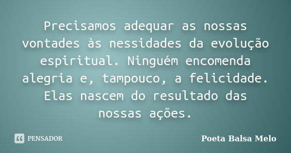 Precisamos adequar as nossas vontades às nessidades da evolução espiritual. Ninguém encomenda alegria e, tampouco, a felicidade. Elas nascem do resultado das no... Frase de Poeta Balsa Melo.