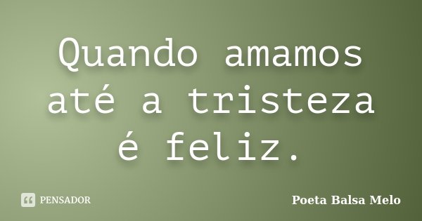 Quando amamos até a tristeza é feliz.... Frase de Poeta Balsa Melo.