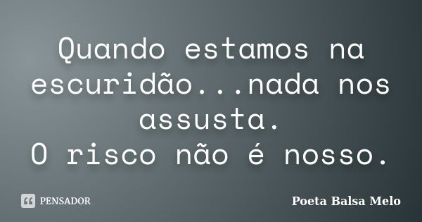 Quando estamos na escuridão...nada nos assusta. O risco não é nosso.... Frase de Poeta Balsa Melo.