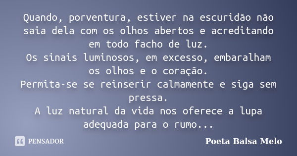 Quando, porventura, estiver na escuridão não saia dela com os olhos abertos e acreditando em todo facho de luz. Os sinais luminosos, em excesso, embaralham os o... Frase de Poeta Balsa Melo.