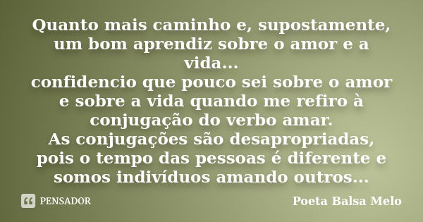 Quanto mais caminho e, supostamente, um bom aprendiz sobre o amor e a vida... confidencio que pouco sei sobre o amor e sobre a vida quando me refiro à conjugaçã... Frase de Poeta Balsa Melo.