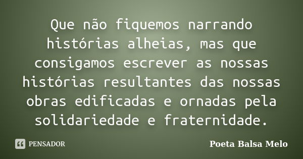 Que não fiquemos narrando histórias alheias, mas que consigamos escrever as nossas histórias resultantes das nossas obras edificadas e ornadas pela solidariedad... Frase de Poeta Balsa Melo.