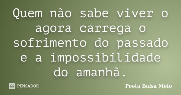 Quem não sabe viver o agora carrega o sofrimento do passado e a impossibilidade do amanhã.... Frase de Poeta Balsa Melo.
