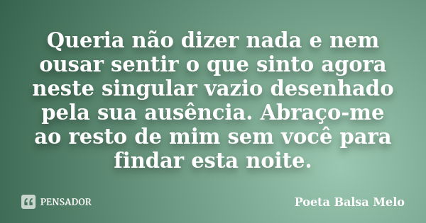 Queria não dizer nada e nem ousar sentir o que sinto agora neste singular vazio desenhado pela sua ausência. Abraço-me ao resto de mim sem você para findar esta... Frase de Poeta Balsa Melo.