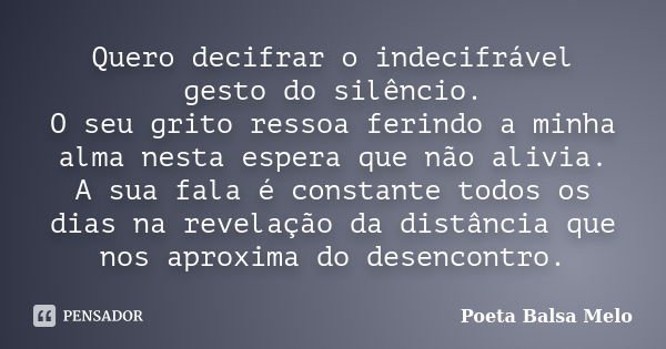 Quero decifrar o indecifrável gesto do silêncio. O seu grito ressoa ferindo a minha alma nesta espera que não alivia. A sua fala é constante todos os dias na re... Frase de Poeta Balsa Melo.