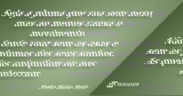 Seja a pluma que voa sem nexo, mas ao menos causa o movimento. Não tente voar sem as asas e sem as plumas dos seus sonhos. As quedas aniquilam ou nos enterram.... Frase de Poeta Balsa Melo.