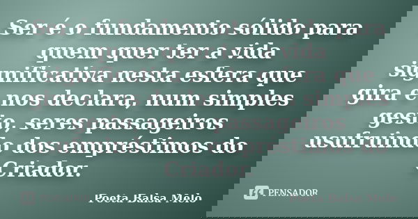 Ser é o fundamento sólido para quem quer ter a vida significativa nesta esfera que gira e nos declara, num simples gesto, seres passageiros usufruindo dos empré... Frase de Poeta Balsa Melo.