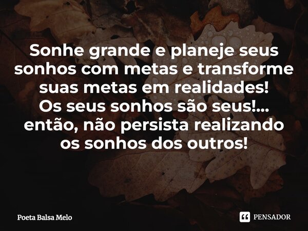Sonhe grande e planeje seus sonhos com metas e transforme suas metas em realidades!
Os seus sonhos são seus!... então, não persista realizando os sonhos dos out... Frase de Poeta Balsa Melo.