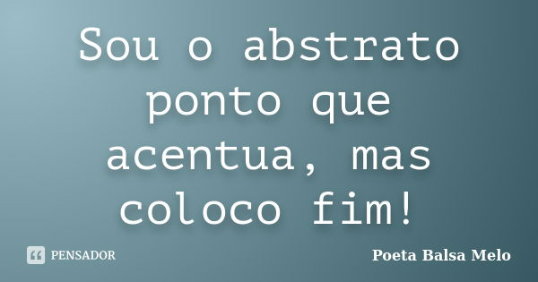 Sou o abstrato ponto que acentua, mas coloco fim!... Frase de Poeta Balsa Melo.