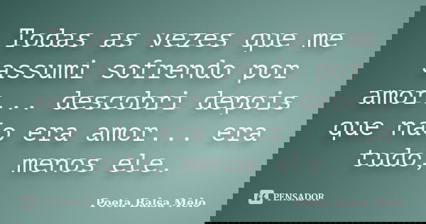 Todas as vezes que me assumi sofrendo por amor... descobri depois que não era amor... era tudo, menos ele.... Frase de Poeta Balsa Melo.