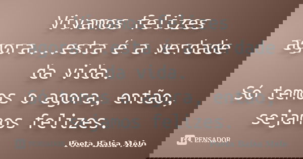 Vivamos felizes agora...esta é a verdade da vida. Só temos o agora, então, sejamos felizes.... Frase de Poeta Balsa Melo.