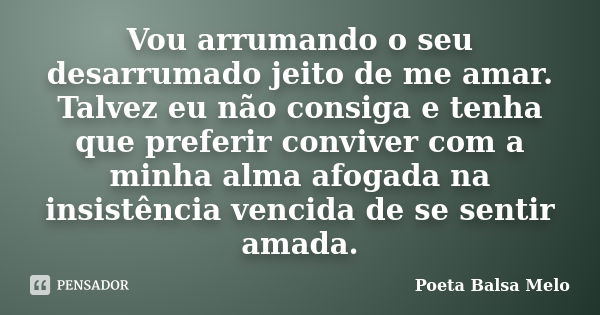 Vou arrumando o seu desarrumado jeito de me amar. Talvez eu não consiga e tenha que preferir conviver com a minha alma afogada na insistência vencida de se sent... Frase de Poeta Balsa Melo.