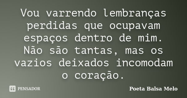 Vou varrendo lembranças perdidas que ocupavam espaços dentro de mim. Não são tantas, mas os vazios deixados incomodam o coração.... Frase de Poeta Balsa Melo.