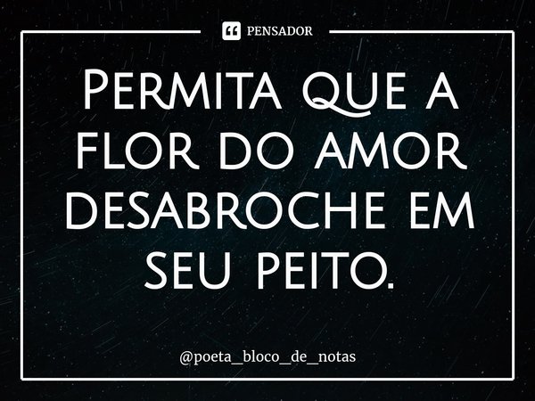 ⁠Permita que a flor do amor desabroche em seu peito.... Frase de poeta_bloco_de_notas.