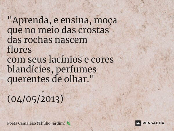 "Aprenda, e ensina, moça que no meio das crostas das rochas nascem flores com seus lacínios e cores blandícies, perfumes querentes de olhar." (04/05/2... Frase de Poeta Camaleão (Thúlio Jardim).