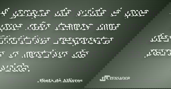 A graça da vida é que que não temos uma definitiva resposta para o motivo da vida.... Frase de Poeta de Alhures.