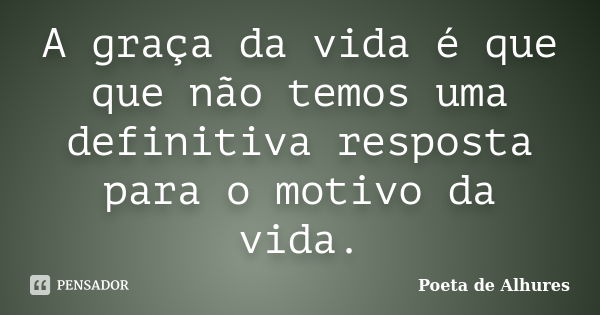 A graça da vida é que que não temos uma definitiva resposta para o motivo da vida.... Frase de Poeta de Alhures.