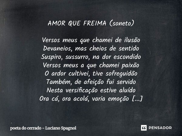 AMOR QUE FREIMA (soneto) Versos meus que chamei de ilusão Devaneios, mas cheios de sentido Suspiro, sussurro, na dor escondido Versos meus a que chamei paixão ... Frase de poeta do cerrado - Luciano Spagnol.