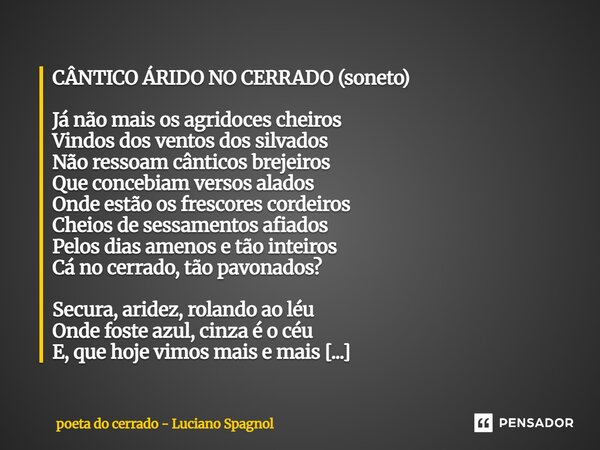 CÂNTICO ÁRIDO NO CERRADO (soneto) Já não mais os agridoces cheiros Vindos dos ventos dos silvados Não ressoam cânticos brejeiros Que concebiam versos alados On... Frase de poeta do cerrado - Luciano Spagnol.