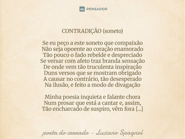 CONTRADIÇÃO (soneto) Se eu peço a este soneto que compaixão Não seja opoente ao coração enamorado Tão pouco o fado rebelde e despreciado Se versar com afeto tr... Frase de poeta do cerrado - Luciano Spagnol.