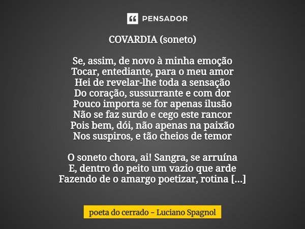 COVARDIA (soneto) Se, assim, de novo à minha emoção Tocar, entediante, para o meu amor Hei de revelar-lhe toda a sensação Do coração, sussurrante e com dor Pou... Frase de poeta do cerrado - Luciano Spagnol.