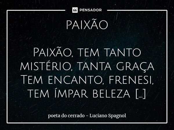 ⁠PAIXÃO Paixão, tem tanto mistério, tanta graça Tem encanto, frenesi, tem ímpar beleza Tem do coração domínio, ávida afoiteza Arrebata, ata, torpeza, e ao amor ... Frase de poeta do cerrado - Luciano Spagnol.