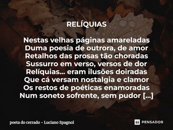 ⁠RELÍQUIAS Nestas velhas páginas amareladas Duma poesia de outrora, de amor Retalhos das prosas tão choradas Sussurro em verso, versos de dor Relíquias... eram ... Frase de poeta do cerrado - Luciano Spagnol.